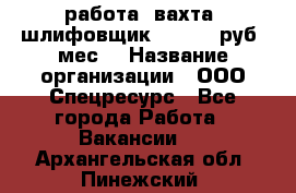 работа. вахта. шлифовщик. 50 000 руб./мес. › Название организации ­ ООО Спецресурс - Все города Работа » Вакансии   . Архангельская обл.,Пинежский 